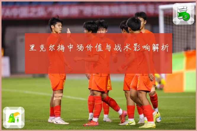 里克尔梅中场价值与战术影响解析