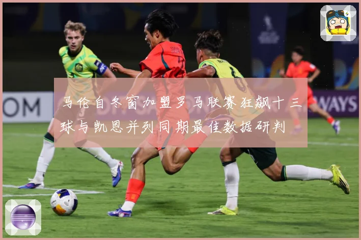 马伦自冬窗加盟罗马联赛狂飙十三球与凯恩并列同期最佳数据研判