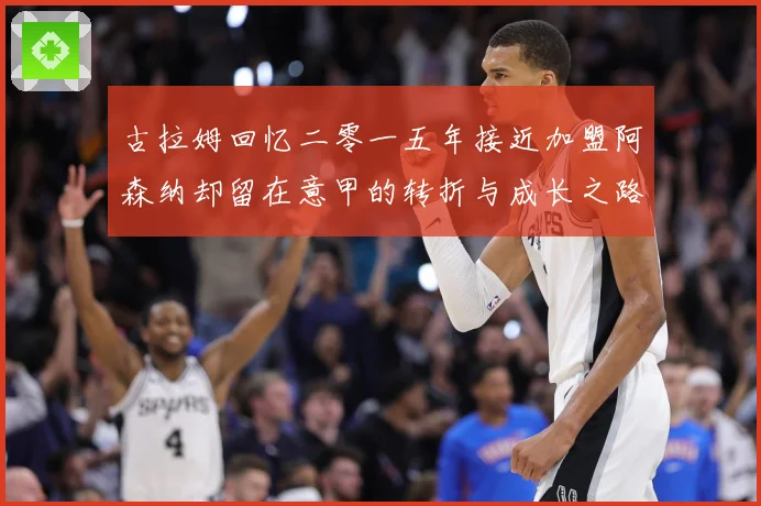 古拉姆回忆二零一五年接近加盟阿森纳却留在意甲的转折与成长之路战术观察