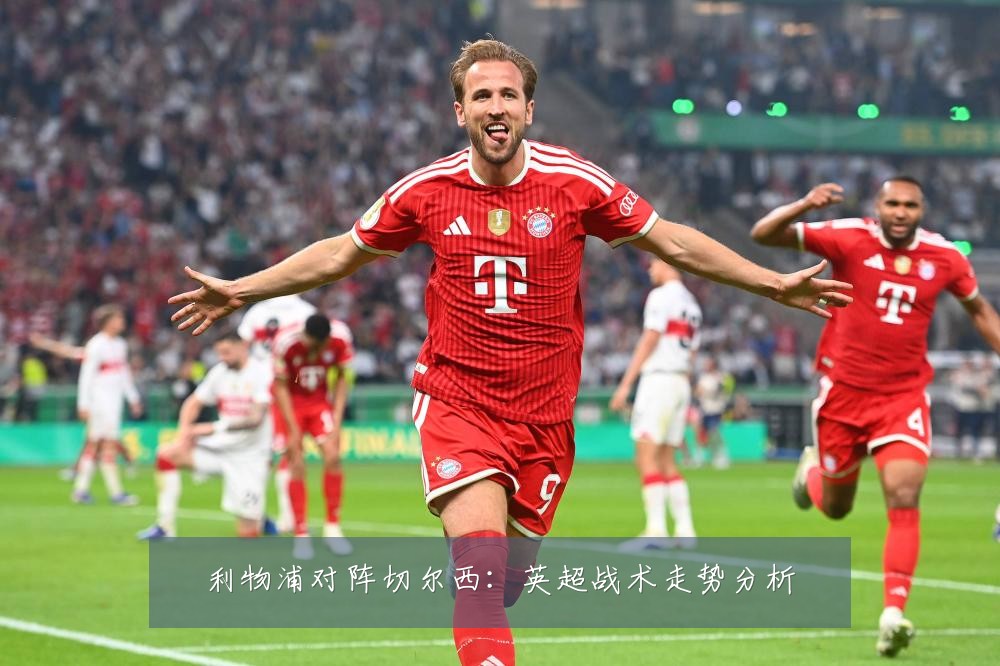 利物浦对阵切尔西:英超战术走势分析