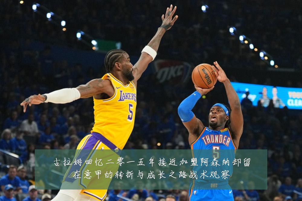 古拉姆回忆二零一五年接近加盟阿森纳却留在意甲的转折与成长之路战术观察