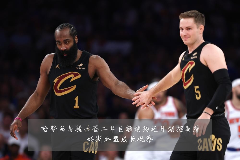 哈登或与骑士签二年巨额续约还计划招募詹姆斯加盟成长观察
